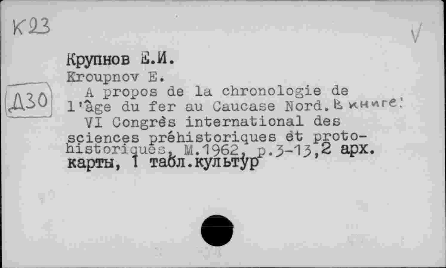 ﻿Крупнов а.и.
Kroupnov Е.
A propos de la chronologie de l’age du fer au Caucase Nord. & км<лге'
VI Congrès international des sciences préhistoriques ét protohistoriques. M.1962, p.3-15,2 apx. карты, i таол.культур